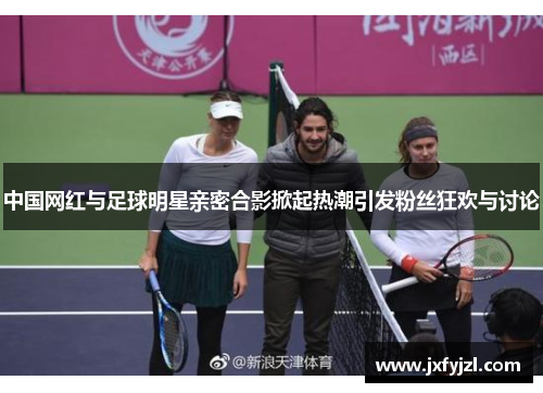中国网红与足球明星亲密合影掀起热潮引发粉丝狂欢与讨论