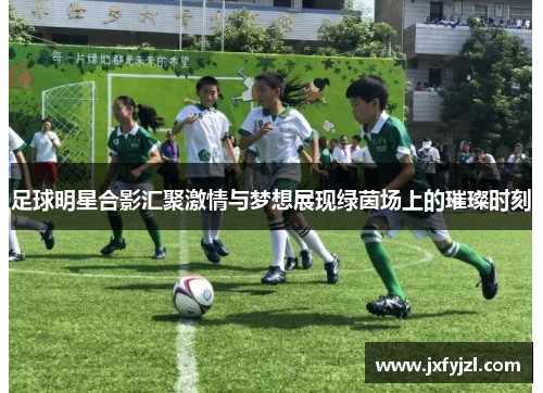 足球明星合影汇聚激情与梦想展现绿茵场上的璀璨时刻