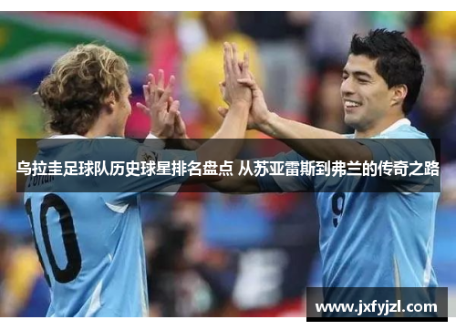 乌拉圭足球队历史球星排名盘点 从苏亚雷斯到弗兰的传奇之路