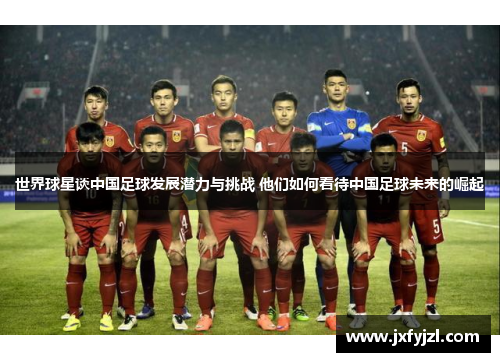 世界球星谈中国足球发展潜力与挑战 他们如何看待中国足球未来的崛起