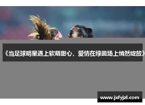 《当足球明星遇上软萌甜心，爱情在绿茵场上悄然绽放》