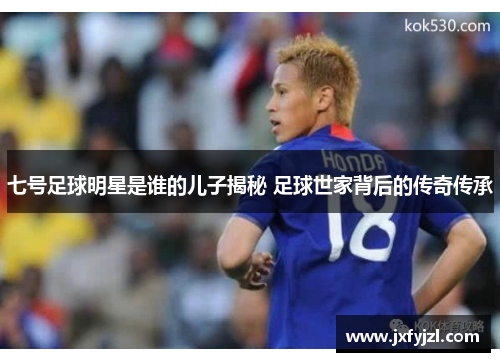 七号足球明星是谁的儿子揭秘 足球世家背后的传奇传承