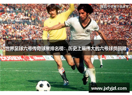 世界足球六号传奇球星排名榜：历史上最伟大的六号球员回顾