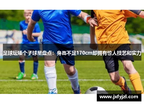 足球坛矮个子球星盘点：身高不足170cm却拥有惊人技艺和实力
