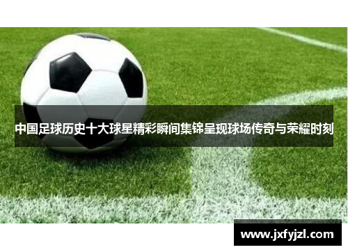 中国足球历史十大球星精彩瞬间集锦呈现球场传奇与荣耀时刻